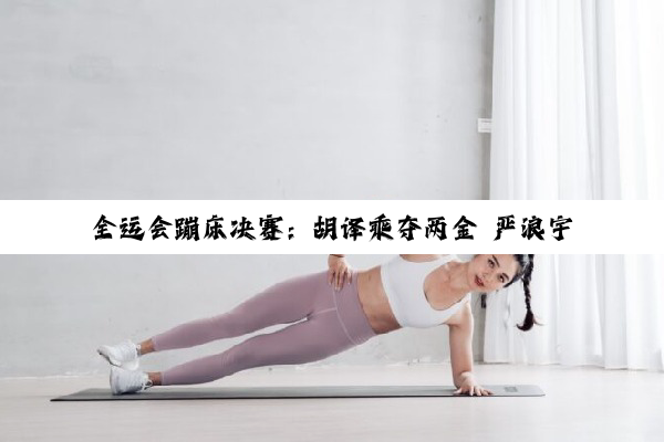 全运会蹦床决赛：胡译乘夺两金 严浪宇实现卫冕