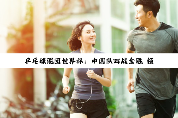 乒乓球混团世界杯：中国队四战全胜 领跑积分榜